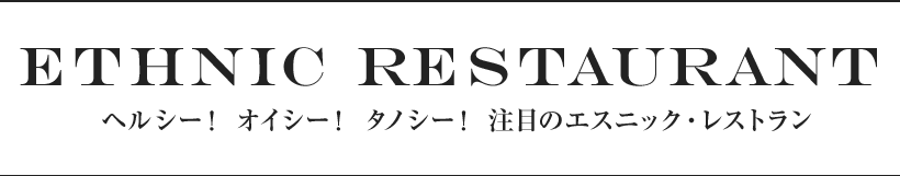 01 Ethnic Restaurant ヘルシー！ オイシー！ タノシー！ 注目のエスニック・レストラン