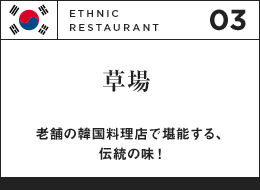 03 ETHNIC RESTAURANT 草場 老舗の韓国料理店で堪能する、伝統の味！