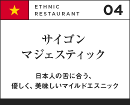 04 ETHNIC RESTAURANT サイゴン マジェスティック 日本人の舌に合う、優しく、美味しいマイルドエスニック