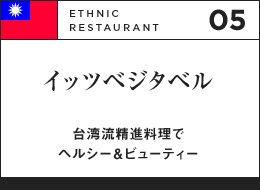 05 ETHNIC RESTAURANT イッツベジタベル 台湾流精進料理でヘルシー＆ビューティー