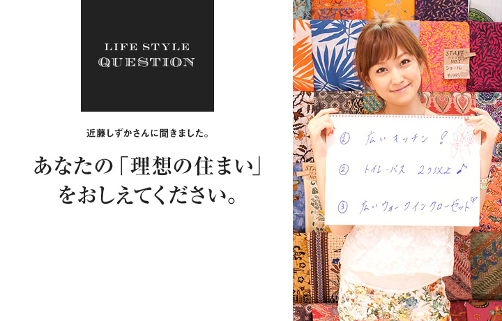 LIFE STYLE QUESTION 近藤しずかさんに聞きました。あなたの「理想の住まい」をおしえてください。1.広いキッチン! 2.トイレ・バス 2つ以上 3.広いウォークインクローゼット