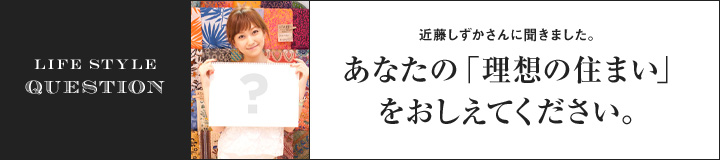 LIFE STYLE QUESTION 近藤しずかさんに聞きました。あなたの「理想の住まい」をおしえてください。