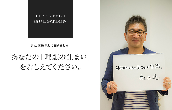 LIFE STYLE QUESTION 片山正通さんに聞きました。あなたの「理想の住まい」をおしえてください。