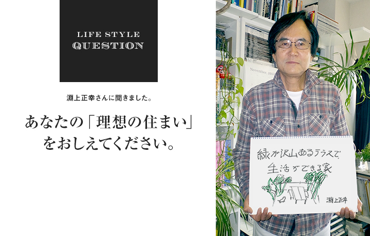 LIFE STYLE QUESTION 淵上正幸さんに聞きました。あなたの「理想の住まい」 をおしえてください。