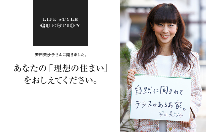 LIFE STYLE QUESTION 安田美沙子さんに聞きました。あなたの「理想の住まい」 をおしえてください。