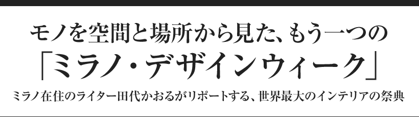 モノを空間と場所から見た、もう一つの「ミラノ・デザインウィーク」 ミラノ在住のライター田代かおるがリポートする、世界最大のインテリアの祭典