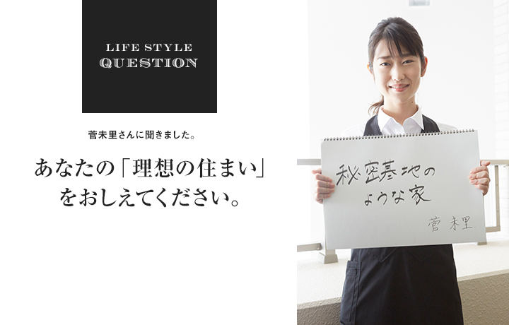 LIFE STYLE QUESTION 菅未里さんに聞きました。あなたの「理想の住まい」 をおしえてください。