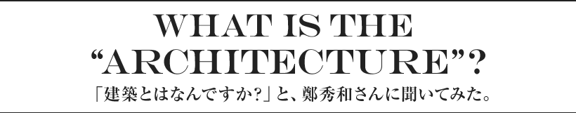 What is the “architecture”? 「建築とはなんですか？」と、鄭秀和さんに聞いてみた。