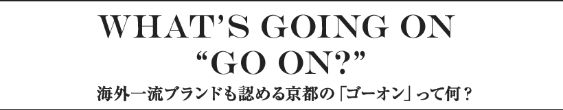What’s GOing on “GO ON?” 海外一流ブランドも認める京都の「ゴーオン」って何？