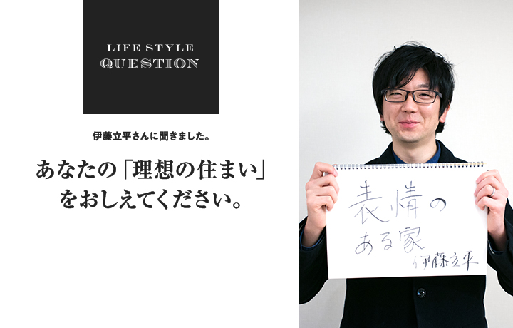 LIFE STYLE QUESTION 伊藤立平さんに聞きました。あなたの「理想の住まい」 をおしえてください。
