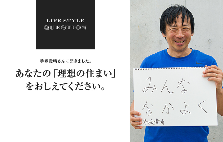 LIFE STYLE QUESTION 手塚貴晴さんに聞きました。あなたの「理想の住まい」 をおしえてください。