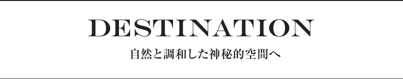 DESTINATION 自然と調和した神秘的空間へ