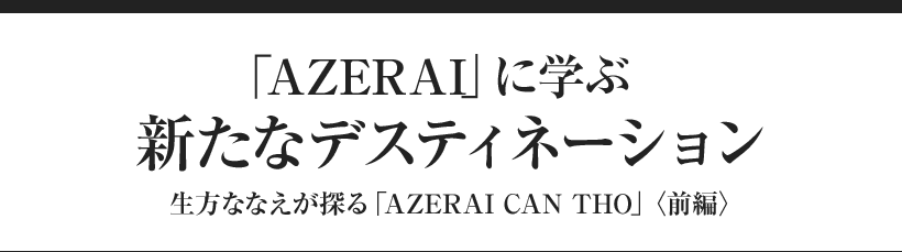 「AZERAI」に学ぶ　新たなデスティネーション 生方ななえが探る「AZERAI CAN THO」〈前編〉