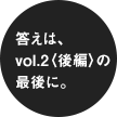 答えは、vol.2〈後編〉の最後に。