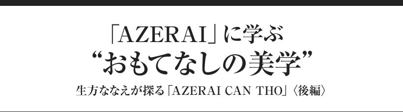 「AZERAI」に学ぶ“おもてなしの美学” 生方ななえが探る「AZERAI CAN THO」〈後編〉