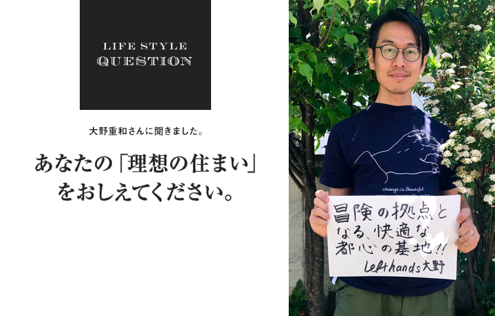 LIFE STYLE QUESTION 大野重和さんに聞きました。あなたの「理想の住まい」 をおしえてください。
