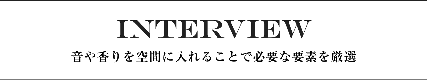 INTERVIEW 音や香りを空間に入れることで必要な要素を厳選