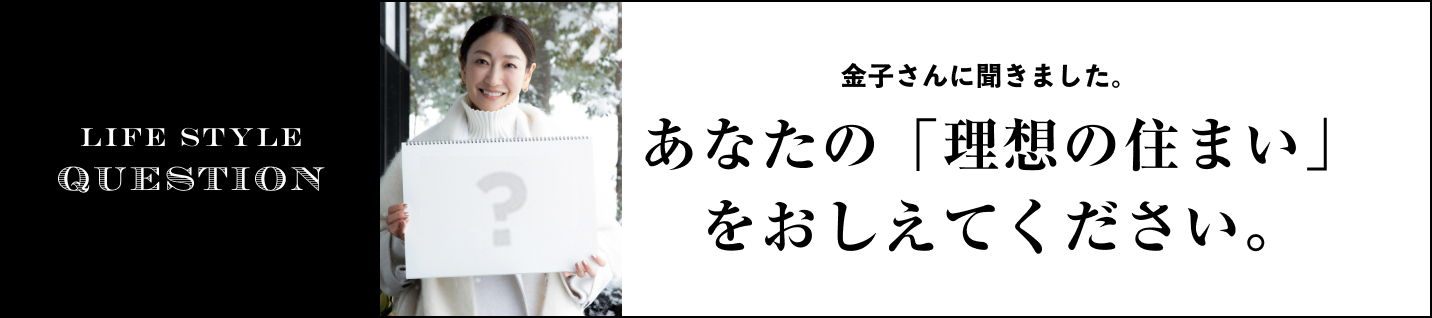 LIFE STYLE QUESTION 金子さんに聞きました。に聞きました。あなたの「理想の住まい」をおしえてください。