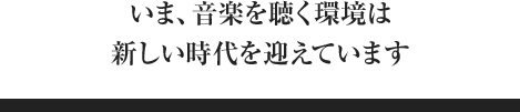 いま、音楽を聴く環境は新しい時代を迎えています