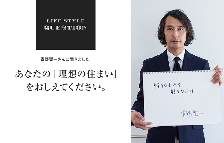 LIFE STYLE QUESTION 青野賢一さんに聞きました。あなたの「理想の住まい」 をおしえてください。