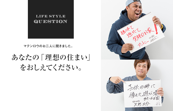 LIFE STYLE QUESTION マテンロウのお二人に聞きました。あなたの「理想の住まい」 をおしえてください。