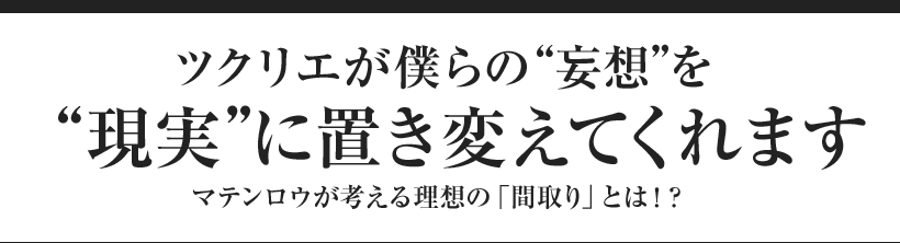 ツクリエが僕らの“妄想”を“現実”に置き変えてくれます マテンロウが考える理想の「間取り」とは！？