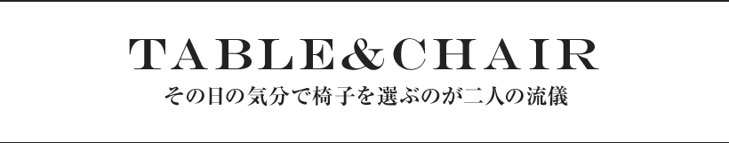 TABLE & CHAIR その日の気分で椅子を選ぶのが二人の流儀