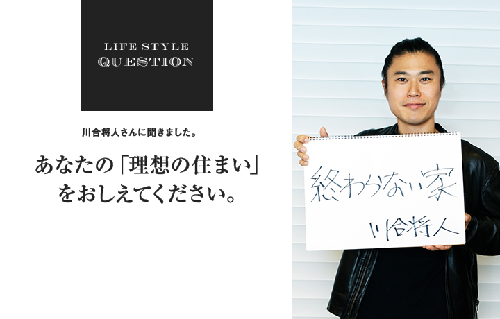 LIFE STYLE QUESTION 川合 将人さんに聞きました。あなたの「理想の住まい」 をおしえてください。