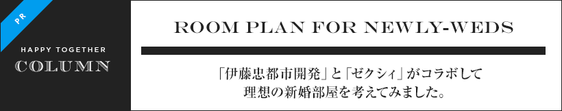 Room plan for newly-weds 「伊藤忠都市開発」と「ゼクシィ」がコラボして理想の新婚部屋を考えてみました。