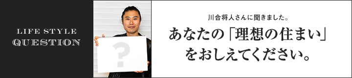 LIFE STYLE QUESTION 川合 将人さんに聞きました。あなたの「理想の住まい」をおしえてください。