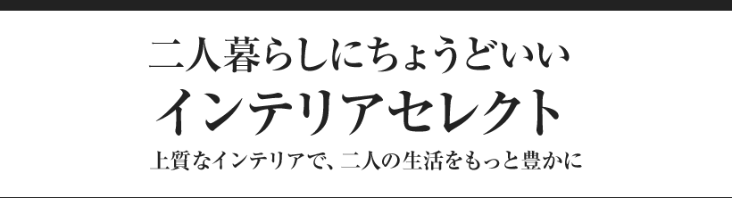 二人暮らしにちょうどいいインテリアセレクト 上質なインテリアで、二人の生活をもっと豊かに