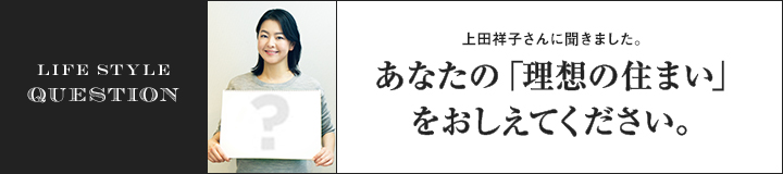 LIFE STYLE QUESTION 上田 祥子さんに聞きました。あなたの「理想の住まい」をおしえてください。