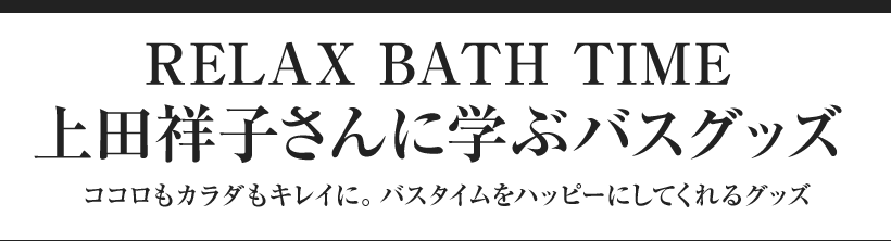 RELAX BATH TIME 上田祥子さんに学ぶバスグッズ ココロもカラダもキレイに。バスタイムをハッピーにしてくれるグッズ