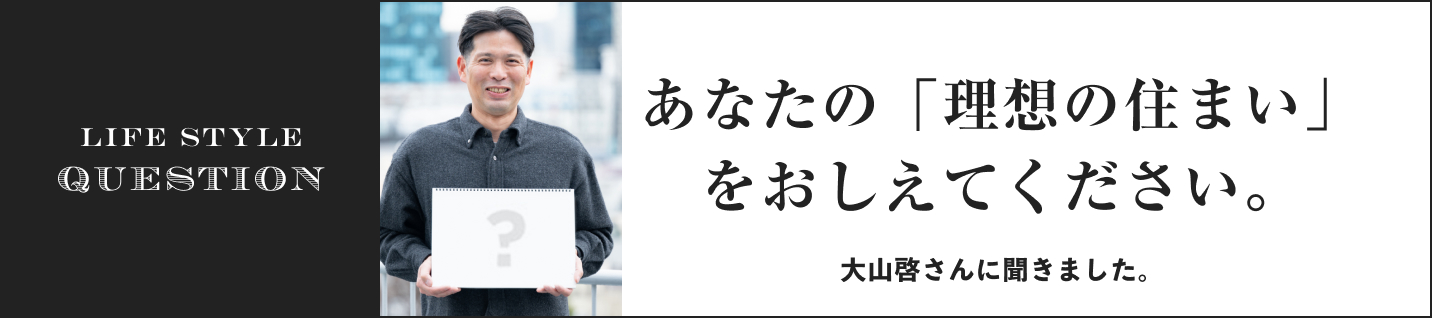 LIFE STYLE QUESTION 大山啓さんに聞きました。に聞きました。あなたの「理想の住まい」をおしえてください。