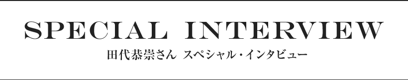 SPECIAL INTERVIEW 田代恭崇さん スペシャル・インタビュー