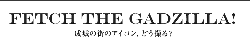 Fetch the Gadzilla!  成城の街のアイコン、どう撮る？