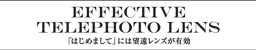 EFFECTIVE TELEPHOTO LENS 「はじめまして」には望遠レンズが有効