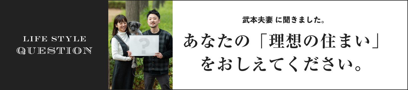 LIFE STYLE QUESTION 武本夫妻に聞きました。に聞きました。あなたの「理想の住まい」をおしえてください。