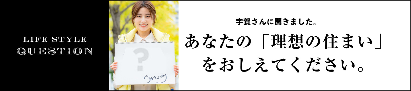 LIFE STYLE QUESTION 宇賀 なつみさんに聞きました。に聞きました。あなたの「理想の住まい」をおしえてください。