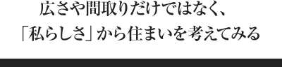 広さや間取りだけではなく、「私らしさ」から住まいを考えてみる