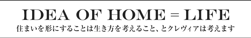 IDEA OF HOME = LIFE 住まいを形にすることは生き方を考えること、とクレヴィアは考えます