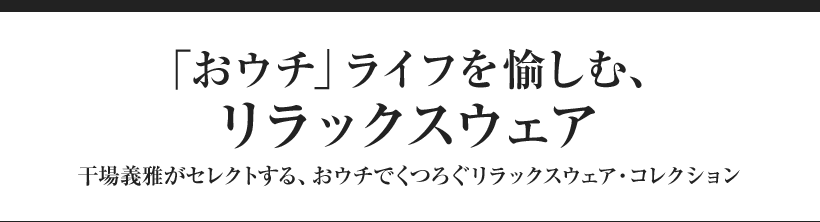 「おウチ」ライフを愉しむ、リラックスウェア 干場義雅がセレクトする、おウチでくつろぐリラックスウェア・コレクション