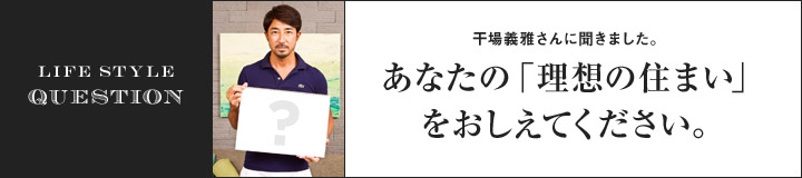 LIFE STYLE QUESTION 干場義雅さんに聞きました。あなたの「理想の住まい」をおしえてください。