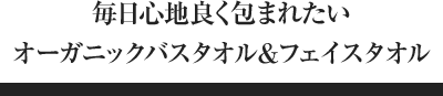 毎日心地良く包まれたいオーガニックバスタオル＆フェイスタオル