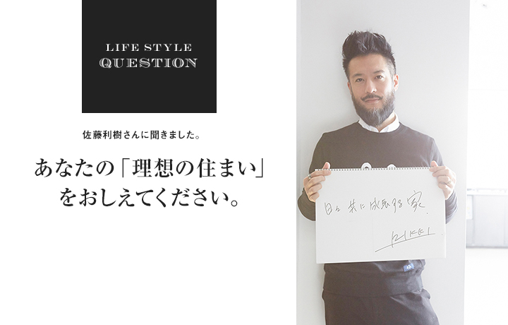 LIFE STYLE QUESTION 佐藤利樹さんに聞きました。あなたの「理想の住まい」 をおしえてください。