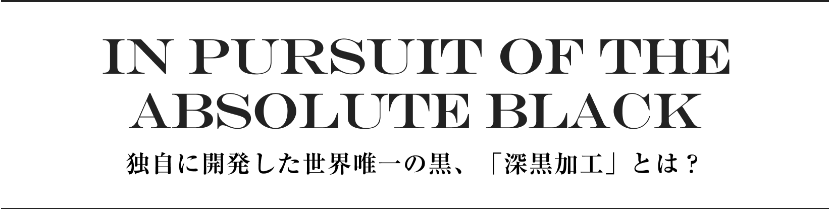 IN PURSUIT OF THE ABSOLUTE BLACK 独自に開発した世界唯一の黒、「深黒加工」とは？