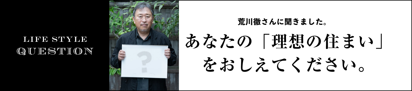 LIFE STYLE QUESTION 荒川さんに聞きました。に聞きました。あなたの「理想の住まい」をおしえてください。